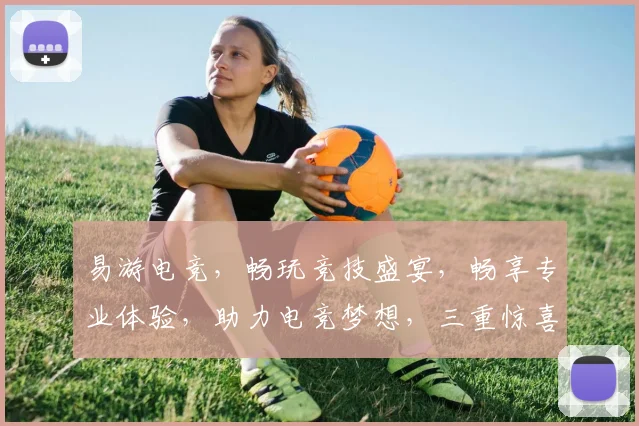 易游电竞，畅玩竞技盛宴，畅享专业体验，助力电竞梦想，三重惊喜，不容错过