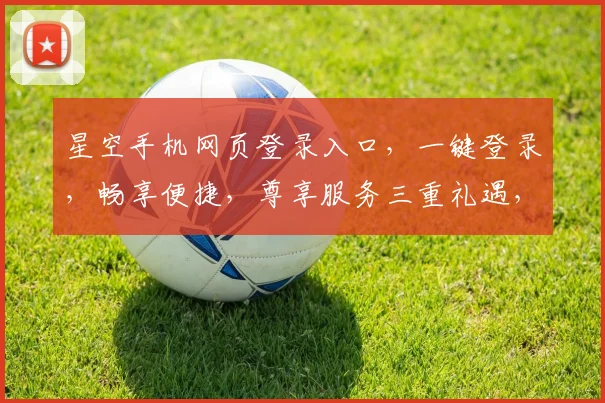 星空手机网页登录入口，一键登录，畅享便捷，尊享服务三重礼遇，不容错过