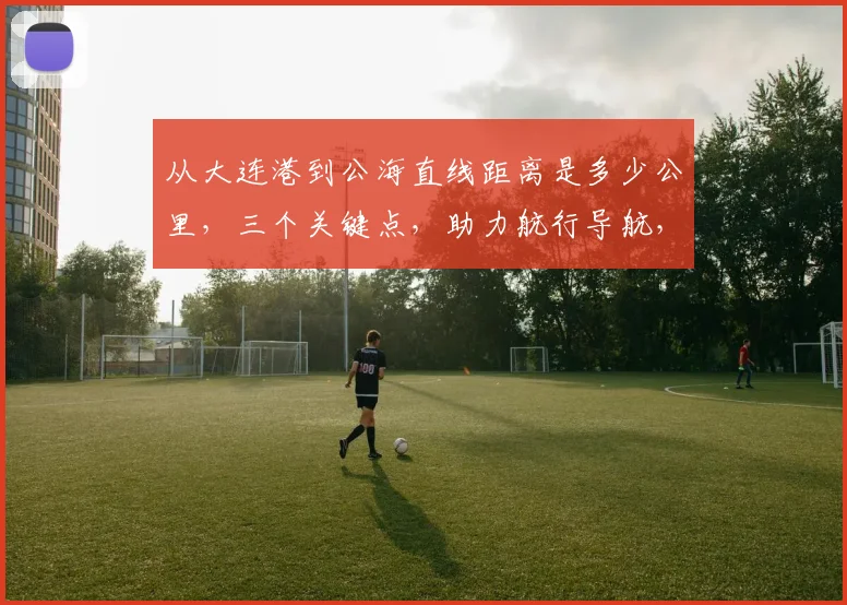 从大连港到公海直线距离是多少公里，三个关键点，助力航行导航，探索海洋之旅