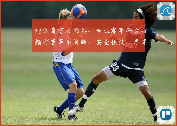 ag体育官方网站，专业赛事平台，精彩赛事不间断，安全快捷，尽享电竞乐趣，诚邀您加入