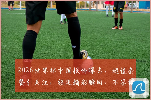 2026世界杯中国报价曝光，超值套餐引关注，锁定精彩瞬间，不容错过