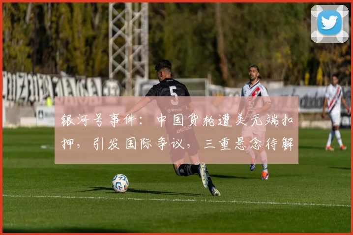 银河号事件：中国货轮遭美无端扣押，引发国际争议，三重悬念待解