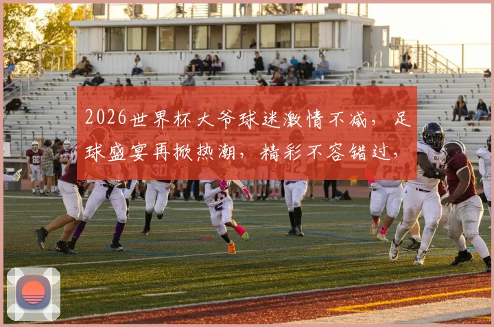 2026世界杯大爷球迷激情不减，足球盛宴再掀热潮，精彩不容错过，共襄盛举